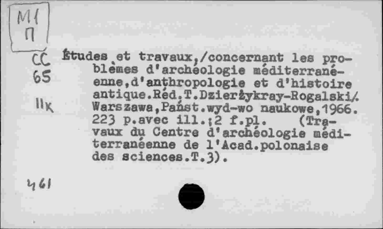 ﻿Études et travaux,/concernant les problèmes d'archéologie méditerranéenne, d'anthropologie et d'histoire antique .Red. T.Dzierfcykray-Rogalski/. Warszawa,Panst.wyd-wo naukowe,1966. 223 p.avec ill.{2 f.pl. (Travaux du Centre d'archéologie méditerranéenne de 1'Acad.polonaise des sciences.T.3).